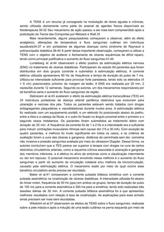 A TENS é um recurso já consagrado na modulação de dores agudas e crônicas,
sendo utilizada diariamente como parte do arsenal de agentes físicos disponíveis ao
fisioterapeuta.30-32 Seu mecanismo de ação passou a ser mais bem compreendido após a
postulação da Teoria das Comportas por Melzack e Wall.33
Mais recentemente, alguns pesquisadores começaram a observar, além do efeito
analgésico, alterações de temperatura e fluxo sanguíneo cutâneo em indivíduos
saudáveis34-37 e em portadores de algumas doenças como síndrome de Raynaud e
polineuropatia diabética.38-40 A partir dessa importante observação, começaram a utilizar a
TENS com o objetivo de acelerar o fechamento de úlceras isquêmicas de difícil reparo,
tendo como principal justificativa o aumento do fluxo sanguíneo.41-44
Lundeberg et al.44 observaram o efeito positivo da estimulação elétrica nervosa
(ENS) no tratamento de úlceras diabéticas. Participaram do estudo 64 pacientes que foram
distribuídos em dois grupos (controle e submetido à estimulação elétrica). A corrente
elétrica utilizada apresentava 80 Hz de frequência e tempo de duração do pulso de 1 ms.
Utilizou-se intensidade suficiente para provocar forte parestesia, tendo sido os eletrodos (4
× 6 cm) posicionados próximo da margem da lesão. A ENS era realizada por 20 min, 2
vezes/dia durante 12 semanas. Segundo os autores, um dos mecanismos responsáveis por
tal benefício seria o aumento do fluxo sanguíneo da região.
Debreceni et al.43 avaliaram o efeito da estimulação elétrica transcutânea (TES) em
24 indivíduos portadores de doença arterial periférica obstrutiva que evoluíram para
ulceração e necrose dos pés. Todos os pacientes estavam sendo tratados com drogas
antiagregantes plaquetárias e vasodilatadoras durante muitos anos. A estimulação elétrica
foi realizada com um equipamento portátil, e um eletrodo foi posicionado abaixo do joelho,
entre a tíbia e a cabeça da fíbula, e o outro foi fixado no ângulo proximal entre o primeiro e o
segundo ossos metatarsos. Os pacientes foram submetidos ao tratamento diário com
duração de 20 min. A frequência da corrente foi de 1 a 2 Hz e a intensidade era a suficiente
para induzir contrações musculares rítmicas sem causar dor (15 a 30 mA). Com exceção de
quatro pacientes, a melhora foi muito significante em todos os casos, e os critérios de
avaliação foram a cura das úlceras e gangrena, distância de caminhada sem dor, oximetria
não invasiva e pressão sanguínea avaliada por meio do ultrassom Doppler. Dessa forma, os
autores concluíram que a TES parece ser superior à terapia com drogas na cura de certos
distúrbios circulatórios arteriais, como a isquemia crônica associada à ulceração e gangrena
dos membros inferiores, e é efetiva no alívio de sintomas como a claudicação intermitente
ou dor em repouso. O possível mecanismo envolvido nessa melhora é o aumento do fluxo
sanguíneo a partir do aumento da circulação colateral e/ou melhora da microcirculação,
causado pela estimulação elétrica. O mecanismo exato por meio do qual ocorre esse
benefício circulatório ainda precisa ser elucidado.
Baker et al.41 compararam a corrente pulsada bifásica simétrica com a corrente
pulsada assimétrica na cicatrização de úlceras diabéticas. A intensidade utilizada foi abaixo
do limiar motor, frequência de 50 Hz (pps) em ambos os grupos, tempo de duração de pulso
de 100 ms para a corrente assimétrica e 300 ms para a simétrica, tendo sido realizadas três
sessões diárias de 30 min. A corrente pulsada bifásica assimétrica foi a que apresentou
melhores resultados com relação à taxa de cicatrização. As explicações para esse achado
ainda precisam ser mais bem elucidadas.
Wikström et al.37 observaram os efeitos da TENS sobre o fluxo sanguíneo, realizada
sobre a pele intacta e após a indução de uma lesão cutânea na perna esquerda por meio de
 