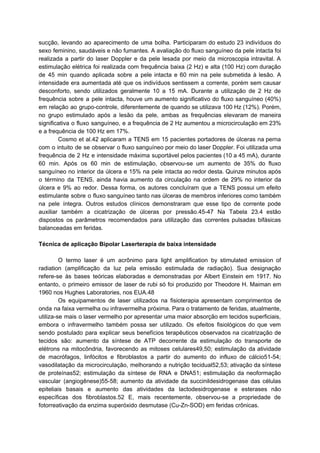 sucção, levando ao aparecimento de uma bolha. Participaram do estudo 23 indivíduos do
sexo feminino, saudáveis e não fumantes. A avaliação do fluxo sanguíneo da pele intacta foi
realizada a partir do laser Doppler e da pele lesada por meio da microscopia intravital. A
estimulação elétrica foi realizada com frequência baixa (2 Hz) e alta (100 Hz) com duração
de 45 min quando aplicada sobre a pele intacta e 60 min na pele submetida à lesão. A
intensidade era aumentada até que os indivíduos sentissem a corrente, porém sem causar
desconforto, sendo utilizados geralmente 10 a 15 mA. Durante a utilização de 2 Hz de
frequência sobre a pele intacta, houve um aumento significativo do fluxo sanguíneo (40%)
em relação ao grupo-controle, diferentemente de quando se utilizava 100 Hz (12%). Porém,
no grupo estimulado após a lesão da pele, ambas as frequências elevaram de maneira
significativa o fluxo sanguíneo, e a frequência de 2 Hz aumentou a microcirculação em 23%
e a frequência de 100 Hz em 17%.
Cosmo et al.42 aplicaram a TENS em 15 pacientes portadores de úlceras na perna
com o intuito de se observar o fluxo sanguíneo por meio do laser Doppler. Foi utilizada uma
frequência de 2 Hz e intensidade máxima suportável pelos pacientes (10 a 45 mA), durante
60 min. Após os 60 min de estimulação, observou-se um aumento de 35% do fluxo
sanguíneo no interior da úlcera e 15% na pele intacta ao redor desta. Quinze minutos após
o término da TENS, ainda havia aumento da circulação na ordem de 29% no interior da
úlcera e 9% ao redor. Dessa forma, os autores concluíram que a TENS possui um efeito
estimulante sobre o fluxo sanguíneo tanto nas úlceras de membros inferiores como também
na pele íntegra. Outros estudos clínicos demonstraram que esse tipo de corrente pode
auxiliar também a cicatrização de úlceras por pressão.45-47 Na Tabela 23.4 estão
dispostos os parâmetros recomendados para utilização das correntes pulsadas bifásicas
balanceadas em feridas.
Técnica de aplicação Bipolar Laserterapia de baixa intensidade
O termo laser é um acrônimo para light amplification by stimulated emission of
radiation (amplificação da luz pela emissão estimulada de radiação). Sua designação
refere-se às bases teóricas elaboradas e demonstradas por Albert Einstein em 1917. No
entanto, o primeiro emissor de laser de rubi só foi produzido por Theodore H. Maiman em
1960 nos Hughes Laboratories, nos EUA.48
Os equipamentos de laser utilizados na fisioterapia apresentam comprimentos de
onda na faixa vermelha ou infravermelha próxima. Para o tratamento de feridas, atualmente,
utiliza-se mais o laser vermelho por apresentar uma maior absorção em tecidos superficiais,
embora o infravermelho também possa ser utilizado. Os efeitos fisiológicos do que vem
sendo postulado para explicar seus benefícios terapêuticos observados na cicatrização de
tecidos são: aumento da síntese de ATP decorrente da estimulação do transporte de
elétrons na mitocôndria, favorecendo as mitoses celulares49,50; estimulação da atividade
de macrófagos, linfócitos e fibroblastos a partir do aumento do influxo de cálcio51-54;
vasodilatação da microcirculação, melhorando a nutrição tecidual52,53; ativação da síntese
de proteínas52; estimulação da síntese de RNA e DNA51; estimulação da neoformação
vascular (angiogênese)55-58; aumento da atividade da succinildesidrogenase das células
epiteliais basais e aumento das atividades da lactodesidrogenase e esterases não
específicas dos fibroblastos.52 E, mais recentemente, observou-se a propriedade de
fotorreativação da enzima superóxido desmutase (Cu-Zn-SOD) em feridas crônicas.
 