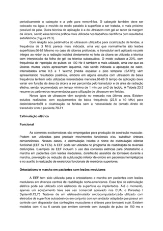 periodicamente o cabeçote e a pele para removê-las. O cabeçote também deve ser
colocado na água e movido de modo paralelo à superfície a ser tratada, o mais próximo
possível da pele. Outra técnica de aplicação é a do ultrassom com gel ao redor da margem
da úlcera, sendo essa técnica prática mais utilizada nos trabalhos científicos com resultados
satisfatórios (Figura 23.3).
Com relação aos parâmetros do ultrassom utilizados para cicatrização de feridas, a
frequência de 3 MHz parece mais indicada, uma vez que normalmente são lesões
superficiais.66-68 Mesmo no caso de úlceras profundas, o transdutor será aplicado na pele
íntegra ao redor ou a radiação incidirá diretamente no leito da úlcera se utilizada a técnica
com interposição da folha de gel ou técnica subaquática. O modo pulsado a 20%, com
frequência de repetição de pulsos de 100 Hz é também o mais utilizado, uma vez que as
úlceras muitas vezes apresentam isquemia, não sendo indicada a aplicação de calor.
Intensidades entre 0,5 e 1 W/cm2 [média espacial e pico temporal (SATP)] vêm
apresentando resultados positivos, embora em alguns estudos com ultrassom de baixa
frequência tenham sido utilizadas intensidades menores.66-68 O tempo de aplicação deve
variar em função da área da úlcera a ser percorrida pelo transdutor e da área de radiação
efetiva, sendo recomendado um tempo mínimo de 1 min por cm2 de tecido. A Tabela 23.5
resume os parâmetros recomendados para utilização do ultrassom em feridas.
Novos tipos de ultrassom vêm surgindo no mercado nos últimos anos. Existem
estudos realizados com equipamentos de baixa frequência (22,5 a 40 kHz) para
desbridamento69 e cicatrização de feridas sem a necessidade de contato direto do
transdutor com o paciente.70-71
Estimulação elétrica
Funcional
As correntes excitomotoras são empregadas para produção de contração muscular.
Podem ser utilizadas para produzir movimentos funcionais e/ou substituir órteses
convencionais. Nesses casos, a estimulação recebe o nome de estimulação elétrica
funcional (EEF ou FES). A EEF pode ser utilizada no programa de reabilitação de diversas
disfunções. Exemplos de EEF incluem o uso das correntes elétricas para ortostatismo e
marcha em pacientes com lesões medulares, dorsiflexão assistida de tornozelo durante a
marcha, prevenção ou redução da subluxação inferior de ombro em pacientes hemiplégicos
e no auxílio à realização de exercícios funcionais de membros superiores.
Ortostatismo e marcha em pacientes com lesões medulares
A EEF tem sido utilizada para o ortostatismo e marcha em pacientes com lesões
medulares em diversos centros de reabilitação norte-americanos. Esse tipo de estimulação
elétrica pode ser utilizado com eletrodos de superfície ou implantados. Até o momento,
apenas um equipamento teve seu uso comercial aprovado nos EUA, o Parastep I
System®.72,73 Trata-se de um eletroestimulador microcomputadorizado utilizado com
eletrodos de superfície autoadesivos em conjunto com um andador adaptado que possui um
controle com disparador das contrações musculares e órteses para tornozelo e pé. Existem
modelos com 4 ou 6 canais que emitem corrente com duração de pulso de 150 ms e
 