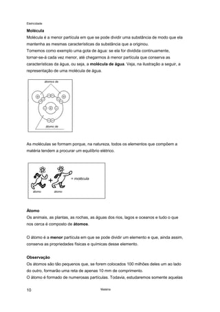 Eletricidade
Matéria10
Molécula
Molécula é a menor partícula em que se pode dividir uma substância de modo que ela
mantenha as mesmas características da substância que a originou.
Tomemos como exemplo uma gota de água: se ela for dividida continuamente,
tornar-se-á cada vez menor, até chegarmos à menor partícula que conserva as
características da água, ou seja, a molécula de água. Veja, na ilustração a seguir, a
representação de uma molécula de água.
As moléculas se formam porque, na natureza, todos os elementos que compõem a
matéria tendem a procurar um equilíbrio elétrico.
Átomo
Os animais, as plantas, as rochas, as águas dos rios, lagos e oceanos e tudo o que
nos cerca é composto de átomos.
O átomo é a menor partícula em que se pode dividir um elemento e que, ainda assim,
conserva as propriedades físicas e químicas desse elemento.
Observação
Os átomos são tão pequenos que, se forem colocados 100 milhões deles um ao lado
do outro, formarão uma reta de apenas 10 mm de comprimento.
O átomo é formado de numerosas partículas. Todavia, estudaremos somente aquelas
átomos de
átomo de
hid ê i
= molécula
átomo átomo
 