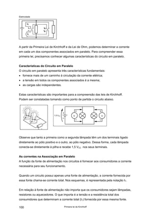 Eletricidade
A partir da Primeira Lei de Kirchhoff e da Lei de Ohm, podemos determinar a corrente
em cada um dos componentes associados em paralelo. Para compreender essa
primeira lei, precisamos conhecer algumas características do circuito em paralelo.
Características do Circuito em Paralelo
O circuito em paralelo apresenta três características fundamentais:
• fornece mais de um caminho à circulação da corrente elétrica;
• a tensão em todos os componentes associados é a mesma;
• as cargas são independentes.
Estas características são importantes para a compreensão das leis de Kirchhoff.
Podem ser constatadas tomando como ponto de partida o circuito abaixo.
1,5 VCC V V
Observe que tanto a primeira como a segunda lâmpada têm um dos terminais ligado
diretamente ao pólo positivo e o outro, ao pólo negativo. Dessa forma, cada lâmpada
conecta-se diretamente à pilha e recebe 1,5 VCC nos seus terminais.
As correntes na Associação em Paralelo
A função da fonte de alimentação nos circuitos é fornecer aos consumidores a corrente
necessária para seu funcionamento.
Quando um circuito possui apenas uma fonte de alimentação, a corrente fornecida por
essa fonte chama-se corrente total. Nos esquemas, é representada pela notação IT.
Em relação à fonte de alimentação não importa que os consumidores sejam lâmpadas,
resistores ou aquecedores. O que importa é a tensão e a resistência total dos
consumidores que determinam a corrente total (IT) fornecida por essa mesma fonte.
Primeira lei de Kirchhoff100
 