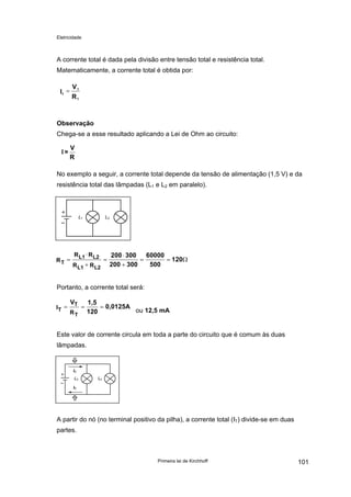 Eletricidade
A corrente total é dada pela divisão entre tensão total e resistência total.
Matematicamente, a corrente total é obtida por:
R
V
I
T
T
T
=
Observação
Chega-se a esse resultado aplicando a Lei de Ohm ao circuito:
R
V
=I
No exemplo a seguir, a corrente total depende da tensão de alimentação (1,5 V) e da
resistência total das lâmpadas (L1 e L2 em paralelo).
L1 L2
T
L1 L2
L1 L2
R
R R
R R
200 300
200 300
60000
500
120=
⋅
+
=
⋅
+
= = Ω
Portanto, a corrente total será:
T
T
T
I
R
V 1,5
120
0,0125A= = =
ou 12,5 mA
Este valor de corrente circula em toda a parte do circuito que é comum às duas
lâmpadas.
L2 L2
IT
IT
A partir do nó (no terminal positivo da pilha), a corrente total (IT) divide-se em duas
partes.
Primeira lei de Kirchhoff 101
 