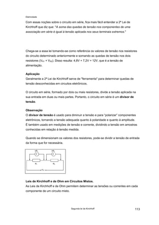 Eletricidade
Com essas noções sobre o circuito em série, fica mais fácil entender a 2ª Lei de
Kirchhoff que diz que: "A soma das quedas de tensão nos componentes de uma
associação em série é igual à tensão aplicada nos seus terminais extremos."
Chega-se a essa lei tomando-se como referência os valores de tensão nos resistores
do circuito determinado anteriormente e somando as quedas de tensão nos dois
resistores (VR1 + VR2). Disso resulta: 4,8V + 7,2V = 12V, que é a tensão de
alimentação.
Aplicação
Geralmente a 2ª Lei de Kirchhoff serve de "ferramenta" para determinar quedas de
tensão desconhecidas em circuitos eletrônicos.
O circuito em série, formado por dois ou mais resistores, divide a tensão aplicada na
sua entrada em duas ou mais partes. Portanto, o circuito em série é um divisor de
tensão.
Observação
O divisor de tensão é usado para diminuir a tensão e para “polarizar” componentes
eletrônicos, tornando a tensão adequada quanto à polaridade e quanto à amplitude.
É também usado em medições de tensão e corrente, dividindo a tensão em amostras
conhecidas em relação à tensão medida.
Quando se dimensionam os valores dos resistores, pode-se dividir a tensão de entrada
da forma que for necessária.
VCC
R1 R2
V V
VR1 VR2
Leis de Kirchhoff e de Ohm em Circuitos Mistos.
As Leis de Kirchhoff e de Ohm permitem determinar as tensões ou correntes em cada
componente de um circuito misto.
Segunda lei de Kirchhoff 113
 