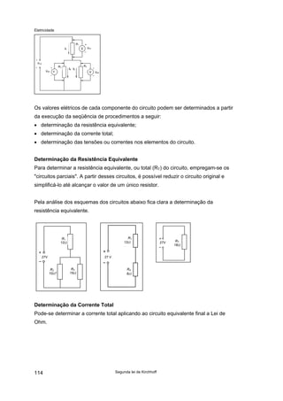 Eletricidade
VCC
VR2 V
R2
I1
R1
VR1
R3
I2 I3
VR3
Os valores elétricos de cada componente do circuito podem ser determinados a partir
da execução da seqüência de procedimentos a seguir:
• determinação da resistência equivalente;
• determinação da corrente total;
• determinação das tensões ou correntes nos elementos do circuito.
Determinação da Resistência Equivalente
Para determinar a resistência equivalente, ou total (RT) do circuito, empregam-se os
"circuitos parciais". A partir desses circuitos, é possível reduzir o circuito original e
simplificá-lo até alcançar o valor de um único resistor.
Pela análise dos esquemas dos circuitos abaixo fica clara a determinação da
resistência equivalente.
27V
R1
12Ω
R2
10Ω
R3
15Ω
27 V
R1
12Ω
RA
6Ω
27V RT
18Ω
Determinação da Corrente Total
Pode-se determinar a corrente total aplicando ao circuito equivalente final a Lei de
Ohm.
Segunda lei de Kirchhoff114
 
