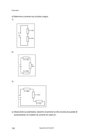 Eletricidade
d) Determine a corrente nos circuitos a seguir.
1)
25V
R2=5,6kΩ
R1 =10kΩ
2)
R1 = 10kΩ
R2
820Ω
R3 = 5,6kΩ
30V
3)
5V
R1 = 680Ω
R2 = 330Ω
R3 = 270Ω
e) Observando as polaridades, desenhe novamente os três circuitos da questão d
acrescentando um medidor de corrente em cada um.
Segunda lei de Kirchhoff122
 