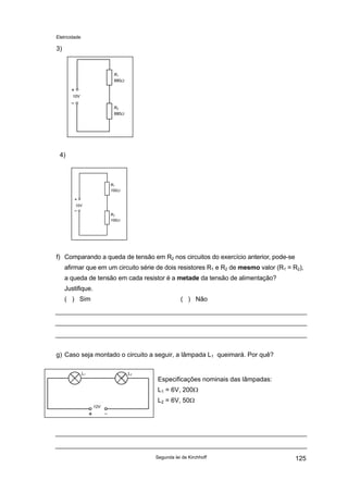 Eletricidade
3)
10V
R1
680Ω
R2
680Ω
4)
R1
100Ω
R2
100Ω
10V
f) Comparando a queda de tensão em R2 nos circuitos do exercício anterior, pode-se
afirmar que em um circuito série de dois resistores R1 e R2 de mesmo valor (R1 = R2),
a queda de tensão em cada resistor é a metade da tensão de alimentação?
Justifique.
( ) Sim ( ) Não
g) Caso seja montado o circuito a seguir, a lâmpada L1 queimará. Por quê?
12V
L1 L2
Especificações nominais das lâmpadas:
L1 = 6V, 200Ω
L2 = 6V, 50Ω
Segunda lei de Kirchhoff 125
 