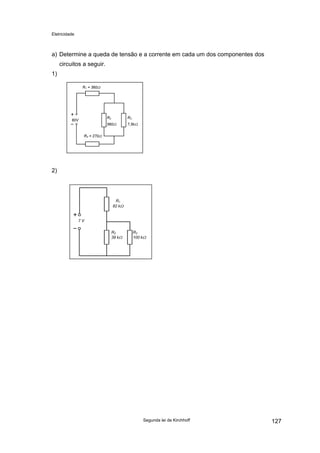 Eletricidade
a) Determine a queda de tensão e a corrente em cada um dos componentes dos
circuitos a seguir.
1)
R2
560Ω
R3
7,5kΩ
R4 = 270Ω
R1 = 360Ω
60V
2)
R1
82 kΩ
7 V
R2
39 kΩ
R3
100 kΩ
Segunda lei de Kirchhoff 127
 