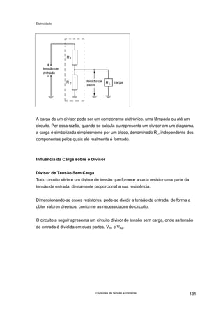 Eletricidade
A carga de um divisor pode ser um componente eletrônico, uma lâmpada ou até um
circuito. Por essa razão, quando se calcula ou representa um divisor em um diagrama,
a carga é simbolizada simplesmente por um bloco, denominado RL, independente dos
componentes pelos quais ele realmente é formado.
Influência da Carga sobre o Divisor
Divisor de Tensão Sem Carga
Todo circuito série é um divisor de tensão que fornece a cada resistor uma parte da
tensão de entrada, diretamente proporcional a sua resistência.
Dimensionando-se esses resistores, pode-se dividir a tensão de entrada, de forma a
obter valores diversos, conforme as necessidades do circuito.
O circuito a seguir apresenta um circuito divisor de tensão sem carga, onde as tensão
de entrada é dividida em duas partes, VR1 e VR2.
Divisores de tensão e corrente 131
 