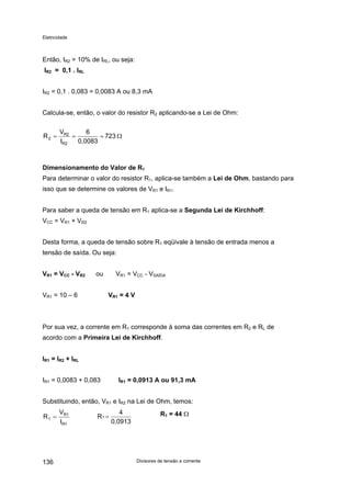 Eletricidade
Então, IR2 = 10% de IRL, ou seja:
IR2 = 0,1 . IRL
IR2 = 0,1 . 0,083 = 0,0083 A ou 8,3 mA
Calcula-se, então, o valor do resistor R2 aplicando-se a Lei de Ohm:
723
0,0083
6
I
V
R
R2
R2
2 Ω===
Dimensionamento do Valor de R1
Para determinar o valor do resistor R1, aplica-se também a Lei de Ohm, bastando para
isso que se determine os valores de VR1 e IR1.
Para saber a queda de tensão em R1 aplica-se a Segunda Lei de Kirchhoff:
VCC = VR1 + VR2
Desta forma, a queda de tensão sobre R1 eqüivale à tensão de entrada menos a
tensão de saída. Ou seja:
VR1 = VCC - VR2 ou VR1 = VCC - VSAÍDA
VR1 = 10 – 6 VR1 = 4 V
Por sua vez, a corrente em R1 corresponde à soma das correntes em R2 e RL de
acordo com a Primeira Lei de Kirchhoff.
IR1 = IR2 + IRL
IR1 = 0,0083 + 0,083 IR1 = 0,0913 A ou 91,3 mA
Substituindo, então, VR1 e IR2 na Lei de Ohm, temos:
R1 = 44 Ω
0,0913
4
1 =R
1R
1R
1
I
V
R =
Divisores de tensão e corrente136
 