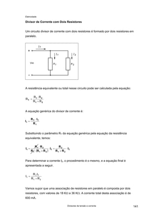 Eletricidade
Divisor de Corrente com Dois Resistores
Um circuito divisor de corrente com dois resistores é formado por dois resistores em
paralelo.
A resistência equivalente ou total nesse circuito pode ser calculada pela equação:
21
21
T
RR
RR
R
+
⋅
=
A equação genérica do divisor de corrente é:
1
TT
1
R
IR
I
⋅
=
Substituindo o parâmetro RT da equação genérica pela equação da resistência
equivalente, temos:
( ) T
21
2
T
211
21
1 I
RR
R
I
RRR
RR
I ⋅
+
=⋅
+⋅
⋅
=
Para determinar a corrente I2, o procedimento é o mesmo, e a equação final é
apresentada a seguir.
21
T1
1
RR
I.R
I
+
=
Vamos supor que uma associação de resistores em paralelo é composta por dois
resistores, com valores de 18 KΩ e 36 KΩ. A corrente total desta associação é de
600 mA.
Divisores de tensão e corrente 141
 