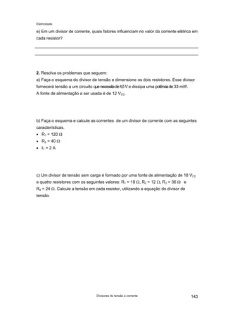Eletricidade
e) Em um divisor de corrente, quais fatores influenciam no valor da corrente elétrica em
cada resistor?
2. Resolva os problemas que seguem:
a) Faça o esquema do divisor de tensão e dimensione os dois resistores. Esse divisor
fornecerá tensão a um circuito quenecessitade4,5V e dissipa uma potênciade 33 mW.
A fonte de alimentação a ser usada é de 12 VCC.
b) Faça o esquema e calcule as correntes de um divisor de corrente com as seguintes
características.
• R1 = 120 Ω
• R2 = 40 Ω
• IT = 2 A
c) Um divisor de tensão sem carga é formado por uma fonte de alimentação de 18 VCC
e quatro resistores com os seguintes valores: R1 = 18 Ω, R2 = 12 Ω, R3 = 36 Ω e
R4 = 24 Ω. Calcule a tensão em cada resistor, utilizando a equação do divisor de
tensão.
Divisores de tensão e corrente 143
 