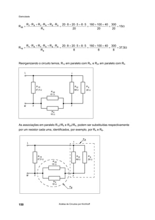 Eletricidade
Análise de Circuitos por Kirchhoff150
Reorganizando o circuito temos, R12 em paralelo com R5, e R23 em paralelo com R4.
As associações em paralelo R12//R5 e R23//R4, podem ser substituídas respectivamente
por um resistor cada uma, identificados, por exemplo, por RA e RB.
Ω==
++
=
⋅+⋅+⋅
=
⋅+⋅+⋅
= 15
20
300
20
40100160
20
58520820
R
RRRRRR
R
1
323121
23
Ω==
++
=
⋅+⋅+⋅
=
⋅+⋅+⋅
= 37,5
8
300
8
40100160
8
58520820
R
RRRRRR
R
2
323121
13
 