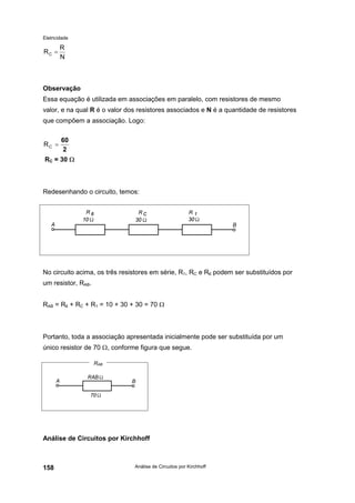 Eletricidade
Análise de Circuitos por Kirchhoff158
Observação
Essa equação é utilizada em associações em paralelo, com resistores de mesmo
valor, e na qual R é o valor dos resistores associados e N é a quantidade de resistores
que compõem a associação. Logo:
RC = 30 Ω
Redesenhando o circuito, temos:
No circuito acima, os três resistores em série, R1, RC e R6 podem ser substituídos por
um resistor, RAB.
RAB = R6 + RC + R1 = 10 + 30 + 30 = 70 Ω
Portanto, toda a associação apresentada inicialmente pode ser substituída por um
único resistor de 70 Ω, conforme figura que segue.
Análise de Circuitos por Kirchhoff
N
R
RC =
2
60
=CR
RAB
 