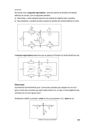 Eletricidade
Análise de Circuitos por Kirchhoff 161
De acordo com a segunda regra básica, deve-se orientar as tensões nos bipolos
elétricos do circuito, com os seguintes sentidos:
a) Nas fontes, a seta indicativa deve ter seu sentido do negativo para o positivo.
b) Nos resistores, o sentido da seta é oposto ao sentido da corrente elétrica no ramo.
A terceira regra básica determina que se aplique a Primeira Lei de Kirchhoff aos nós.
Observação
A primeira lei de Kirchhoff diz que “a soma das correntes que chegam em um nó é
igual a soma das correntes que saem deste mesmo nó, ou seja, a soma algébrica das
correntes em um nó é igual a zero”.
Analisando o nó A, a corrente I1 entra no nó e as correntes I2 e I3, saem do nó.
 