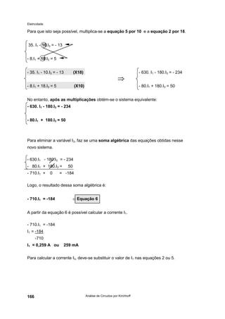 Eletricidade
Análise de Circuitos por Kirchhoff166
Para que isto seja possível, multiplica-se a equação 5 por 10 e a equação 2 por 18.
35. I1 - 10.I3 = - 13
- 8.I1 + 18.I3 = 5
- 35. I1 - 10.I3 = - 13 (X18) - 630. I1 - 180.I3 = - 234
⇒
- 8.I1 + 18.I3 = 5 (X10) - 80.I1 + 180.I3 = 50
No entanto, após as multiplicações obtém-se o sistema equivalente:
- 630. I1 - 180.I3 = - 234
- 80.I1 + 180.I3 = 50
Para eliminar a variável I3, faz se uma soma algébrica das equações obtidas nesse
novo sistema.
- 630.I1 - 180.I3 = - 234
- 80.I1 + 180.I3 = 50
- 710.I1 + 0 = -184
Logo, o resultado dessa soma algébrica é:
- 710.I1 = -184 ⇐
A partir da equação 6 é possível calcular a corrente I1.
- 710.I1 = -184
I1 = -184
-710
I1 = 0,259 A ou 259 mA
Para calcular a corrente I3, deve-se substituir o valor de I1 nas equações 2 ou 5.
Equação 6
 
