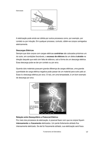 Eletricidade
A eletrização pode ainda ser obtida por outros processos como, por exemplo, por
contato ou por indução. Em qualquer processo, contudo, obtém-se corpos carregados
eletricamente.
Descargas Elétricas
Sempre que dois corpos com cargas elétricas contrárias são colocados próximos um
do outro, em condições favoráveis, o excesso de elétrons de um deles é atraído na
direção daquele que está com falta de elétrons, sob a forma de um descarga elétrica.
Essa descarga pode se dar por contato ou por arco.
Quando dois materiais possuem grande diferença de cargas elétricas, uma grande
quantidade de carga elétrica negativa pode passar de um material para outro pelo ar.
Essa é a descarga elétrica por arco. O raio, em uma tempestade, é um bom exemplo
de descarga por arco.
nuvens
carregadas
eletricamente
(com cargas
negativas)
descarga
elétrica
ponto de descar-
ga (com falta de
elétrons)
Relação entre Desequilíbrio e Potencial Elétrico
Por meio dos processos de eletrização, é possível fazer com que os corpos fiquem
intensamente ou fracamente eletrizados. Um pente fortemente atritado fica
intensamente eletrizado. Se ele for fracamente atritado, sua eletrização será fraca.
Fundamentos de Eletrostática 17
 
