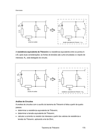 Eletricidade
A resistência equivalente de Thévenin é a resistência equivalente entre os pontos A
e B, após duas considerações: as fontes de tensões são curto-circuitadas e o bipolo de
interesse, RL, está desligado do circuito.
Análise de Circuitos
A analise de circuitos com o auxílio do teorema de Thévenin é feita a partir de quatro
passos:
• determinar a resistência equivalente de Thévenin;
• determinar a tensão equivalente de Thévenin;
• calcular a corrente no resistor de interesse a partir dos valores de resistência e
tensão de Thévenin, aplicando a lei de Ohm;
Teorema de Thévenin 175
 