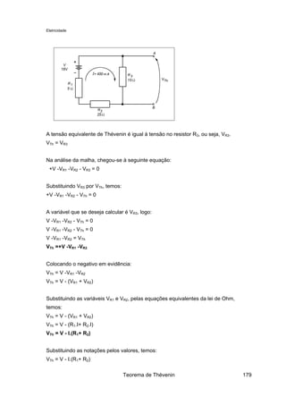 Eletricidade
A tensão equivalente de Thévenin é igual à tensão no resistor R3, ou seja, VR3.
VTh = VR3
Na análise da malha, chegou-se à seguinte equação:
+V -VR1 -VR2 - VR3 = 0
Substituindo VR3 por VTh, temos:
+V -VR1 -VR2 - VTh = 0
A variável que se deseja calcular é VR3, logo:
V -VR1 -VR2 - VTh = 0
V -VR1 -VR2 - VTh = 0
V -VR1 -VR2 = VTh
VTh =+V -VR1 -VR2
Colocando o negativo em evidência:
VTh = V -VR1 -VR2
VTh = V - (VR1 + VR2)
Substituindo as variáveis VR1 e VR2, pelas equações equivalentes da lei de Ohm,
temos:
VTh = V - (VR1 + VR2)
VTh = V - (R1.I+ R2.I)
VTh = V - I.(R1+ R2)
Substituindo as notações pelos valores, temos:
VTh = V - I.(R1+ R2)
Teorema de Thévenin 179
 