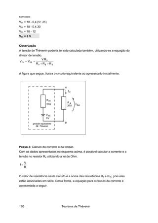Eletricidade
VTh = 18 - 0,4.(5+ 25)
VTh = 18 - 0,4.30
VTh = 18 - 12
VTh = 6 V
Observação
A tensão de Thévenin poderia ter sido calculada também, utilizando-se a equação do
divisor de tensão.
321
3
3
RRR
R.V
VV RTh
++
==
A figura que segue, ilustra o circuito equivalente ao apresentado inicialmente.
Passo 3: Cálculo da corrente e da tensão
Com os dados apresentados no esquema acima, é possível calcular a corrente e a
tensão no resistor R4 utilizando a lei de Ohm.
R
V
I =
O valor de resistência neste circuito é a soma das resistências R4 e RTh, pois elas
estão associadas em série. Desta forma, a equação para o cálculo da corrente é
apresentada a seguir.
Teorema de Thévenin180
 