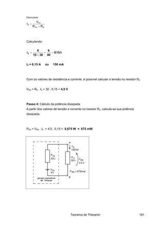 Eletricidade
4Th
Th
4
RR
V
I
+
=
Calculando:
A,I 150
40
6
3010
6
4 ==
+
=
I4 = 0,15 A ou 150 mA
Com os valores de resistência e corrente, é possível calcular a tensão no resistor R4.
VR4 = R4 . I4 = 30 . 0,15 = 4,5 V
Passo 4: Cálculo da potência dissipada
A partir dos valores de tensão e corrente no resistor R4, calcula-se sua potência
dissipada.
PR4 = VR4 . I4 = 4,5 . 0,15 = 0,675 W = 675 mW
Teorema de Thévenin 181
 