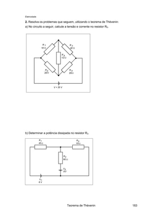 Eletricidade
2. Resolva os problemas que seguem, utilizando o teorema de Thévenin:
a) No circuito a seguir, calcule a tensão e corrente no resistor R5.
b) Determinar a potência dissipada no resistor R3.
Teorema de Thévenin 183
 