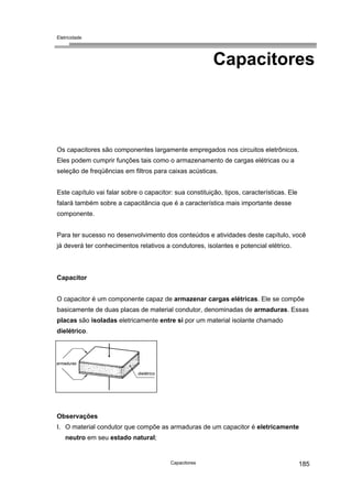 Eletricidade
Capacitores
Os capacitores são componentes largamente empregados nos circuitos eletrônicos.
Eles podem cumprir funções tais como o armazenamento de cargas elétricas ou a
seleção de freqüências em filtros para caixas acústicas.
Este capítulo vai falar sobre o capacitor: sua constituição, tipos, características. Ele
falará também sobre a capacitância que é a característica mais importante desse
componente.
Para ter sucesso no desenvolvimento dos conteúdos e atividades deste capítulo, você
já deverá ter conhecimentos relativos a condutores, isolantes e potencial elétrico.
Capacitor
O capacitor é um componente capaz de armazenar cargas elétricas. Ele se compõe
basicamente de duas placas de material condutor, denominadas de armaduras. Essas
placas são isoladas eletricamente entre si por um material isolante chamado
dielétrico.
dielétrico
armaduras
Observações
I. O material condutor que compõe as armaduras de um capacitor é eletricamente
neutro em seu estado natural;
Capacitores 185
 