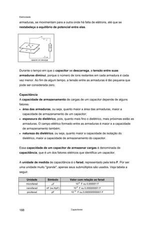 Eletricidade
armaduras, se movimentam para a outra onde há falta de elétrons, até que se
restabeleça o equilíbrio de potencial entre elas.
capacitor em descarga
Durante o tempo em que o capacitor se descarrega, a tensão entre suas
armaduras diminui, porque o número de íons restantes em cada armadura é cada
vez menor. Ao fim de algum tempo, a tensão entre as armaduras é tão pequena que
pode ser considerada zero.
Capacitância
A capacidade de armazenamento de cargas de um capacitor depende de alguns
fatores:
• área das armaduras, ou seja, quanto maior a área das armaduras, maior a
capacidade de armazenamento de um capacitor;
• espessura do dielétrico, pois, quanto mais fino o dielétrico, mais próximas estão as
armaduras. O campo elétrico formado entre as armaduras é maior e a capacidade
de armazenamento também;
• natureza do dielétrico, ou seja, quanto maior a capacidade de isolação do
dielétrico, maior a capacidade de armazenamento do capacitor.
Essa capacidade de um capacitor de armazenar cargas é denominada de
capacitância, que é um dos fatores elétricos que identifica um capacitor.
A unidade de medida de capacitância é o farad, representado pela letra F. Por ser
uma unidade muito "grande", apenas seus submúltiplos são usados. Veja tabela a
seguir.
Unidade Símbolo Valor com relação ao farad
microfarad µF 10
-6
F ou 0,000001 F
nanofarad nF (ou KpF) 10
-9
F ou 0,000000001 F
picofarad pF 10
-12
F ou 0,000000000001 F
Capacitores188
 