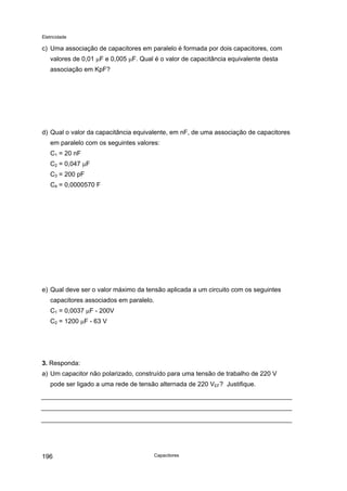 Eletricidade
c) Uma associação de capacitores em paralelo é formada por dois capacitores, com
valores de 0,01 µF e 0,005 µF. Qual é o valor de capacitância equivalente desta
associação em KpF?
d) Qual o valor da capacitância equivalente, em nF, de uma associação de capacitores
em paralelo com os seguintes valores:
C1 = 20 nF
C2 = 0,047 µF
C3 = 200 pF
C4 = 0,0000570 F
e) Qual deve ser o valor máximo da tensão aplicada a um circuito com os seguintes
capacitores associados em paralelo.
C1 = 0,0037 µF - 200V
C2 = 1200 µF - 63 V
3. Responda:
a) Um capacitor não polarizado, construído para uma tensão de trabalho de 220 V
pode ser ligado a uma rede de tensão alternada de 220 VEF? Justifique.
Capacitores196
 