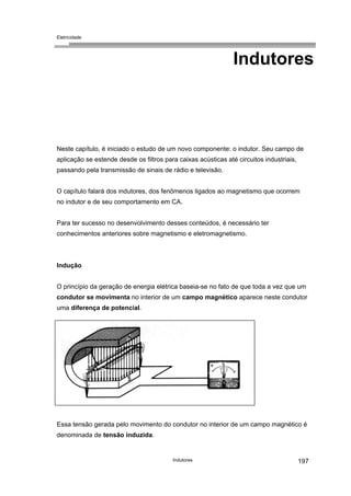 Eletricidade
Indutores
Neste capítulo, é iniciado o estudo de um novo componente: o indutor. Seu campo de
aplicação se estende desde os filtros para caixas acústicas até circuitos industriais,
passando pela transmissão de sinais de rádio e televisão.
O capítulo falará dos indutores, dos fenômenos ligados ao magnetismo que ocorrem
no indutor e de seu comportamento em CA.
Para ter sucesso no desenvolvimento desses conteúdos, é necessário ter
conhecimentos anteriores sobre magnetismo e eletromagnetismo.
Indução
O princípio da geração de energia elétrica baseia-se no fato de que toda a vez que um
condutor se movimenta no interior de um campo magnético aparece neste condutor
uma diferença de potencial.
Essa tensão gerada pelo movimento do condutor no interior de um campo magnético é
denominada de tensão induzida.
Indutores 197
 