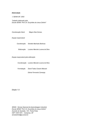 Eletricidade
 SENAI-SP, 2002
Trabalho elaborado pela
Escola SENAI “Prof. Dr. Euryclides de Jesus Zerbini”
Coordenação Geral Magno Diaz Gomes
Equipe responsável
Coordenação Geraldo Machado Barbosa
Elaboração Luciano Marcelo Lucena da Silva
Equipe responsável pela editoração
Coordenação Luciano Marcelo Lucena da Silva
Formatação David Tadeu Cassini Manzoti
Edmar Fernando Camargo
Edição 1.0
SENAI - Serviço Nacional de Aprendizagem Industrial
Escola SENAI “Prof. Dr. Euryclides de Jesus Zerbini”
Avenida da Saudade, 125 - Ponte Preta
CEP 13041-670 - Campinas, SP
senaizerbini@sp.senai.br
 