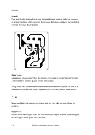 Eletricidade
Leiaute
Para a confecção do circuito impresso é necessário que antes se elabore a traçagem
do circuito na placa, esta traçagem é denominada de leiaute. A seguir é apresentado o
exemplo de leiaute de um circuito.
Observação
A espessura e largura das trilhas dos circuitos impressos devem ser compatíveis com
a intensidade de corrente que irá circular através dela.
A largura da trilha pode ser determinada utilizando uma fórmula prática. Na fórmula é
considerada uma placa de circuito impresso com cobre de 0,035 mm de espessura.
2,0
I
L =
Nessa igualdade: L é a largura mínima da pista em mm, e I a corrente elétrica em
ampères.
Observação
O valor obtido na equação acima é o valor mínimo da largura da trilha, porém ela pode
ter uma largura maior que o valor calculado.
Matriz de contatos e placa de circuito impresso210
 