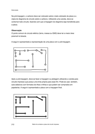 Eletricidade
Na pré-traçagem, o carbono deve ser colocado sobre o lado cobreado da placa e a
cópia do diagrama do circuito sobre o carbono. Utilizando uma caneta, deve-se
contornar todo circuito, fazendo com que a traçagem do diagrama seja transferida para
a placa.
Observação
O ponto comum do circuito elétrico (terra, massa ou GND) deve ter a maior área
possível no leiaute.
A seguir é apresentada a representação de uma placa com a pré-traçagem.
Após a pré-traçagem, deve-se fazer a traçagem ou plotagem utilizando a caneta para
circuito impresso que possui uma tinta própria para esse fim. Pode-se usar, também,
auto-adesivos com formatos de ilhas e trilhas e que podem ser comprados em
papelarias. A seguir é apresentada a placa com a traçagem final.
Matriz de contatos e placa de circuito impresso212
 