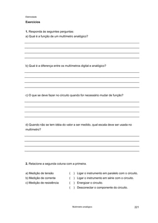 Eletricidade
Exercícios
1. Responda às seguintes perguntas:
a) Qual é a função de um multímetro analógico?
b) Qual é a diferença entre os multímetros digital e analógico?
c) O que se deve fazer no circuito quando for necessário mudar de função?
d) Quando não se tem idéia do valor a ser medido, qual escala deve ser usada no
multímetro?
2. Relacione a segunda coluna com a primeira.
a) Medição de tensão ( ) Ligar o instrumento em paralelo com o circuito.
b) Medição de corrente ( ) Ligar o instrumento em série com o circuito.
c) Medição de resistência ( ) Energizar o circuito.
( ) Desconectar o componente do circuito.
Multímetro analógico 221
 