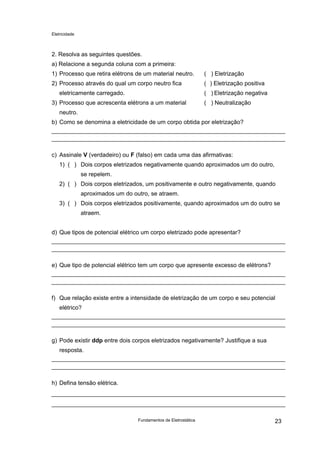 Eletricidade
2. Resolva as seguintes questões.
a) Relacione a segunda coluna com a primeira:
1) Processo que retira elétrons de um material neutro.
2) Processo através do qual um corpo neutro fica
eletricamente carregado.
3) Processo que acrescenta elétrons a um material
neutro.
( ) Eletrização
( ) Eletrização positiva
( ) Eletrização negativa
( ) Neutralização
b) Como se denomina a eletricidade de um corpo obtida por eletrização?
c) Assinale V (verdadeiro) ou F (falso) em cada uma das afirmativas:
1) ( ) Dois corpos eletrizados negativamente quando aproximados um do outro,
se repelem.
2) ( ) Dois corpos eletrizados, um positivamente e outro negativamente, quando
aproximados um do outro, se atraem.
3) ( ) Dois corpos eletrizados positivamente, quando aproximados um do outro se
atraem.
d) Que tipos de potencial elétrico um corpo eletrizado pode apresentar?
e) Que tipo de potencial elétrico tem um corpo que apresente excesso de elétrons?
f) Que relação existe entre a intensidade de eletrização de um corpo e seu potencial
elétrico?
g) Pode existir ddp entre dois corpos eletrizados negativamente? Justifique a sua
resposta.
h) Defina tensão elétrica.
Fundamentos de Eletrostática 23
 