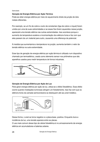 Eletricidade
Geração de Energia Elétrica28
Geração de Energia Elétrica por Ação Térmica
Pode-se obter energia elétrica por meio do aquecimento direto da junção de dois
metais diferentes.
Por exemplo, se um fio de cobre e outro de constantan (liga de cobre e níquel) forem
unidos por uma de suas extremidades e se esses fios forem aquecidos nessa junção,
aparecerá uma tensão elétrica nas outras extremidades. Isso acontece porque o
aumento da temperatura acelera a movimentação dos elétrons livres e faz com que
eles passem de um material para outro, causando uma diferença de potencial.
À medida que aumentamos a temperatura na junção, aumenta também o valor da
tensão elétrica na outra extremidade.
Esse tipo de geração de energia elétrica por ação térmica é utilizado num dispositivo
chamado par termoelétrico, usado como elemento sensor nos pirômetros que são
aparelhos usados para medir temperatura de fornos industriais.
Geração de Energia Elétrica por Ação de Luz
Para gerar energia elétrica por ação da luz, utiliza-se o efeito fotoelétrico. Esse efeito
ocorre quando irradiações luminosas atingem um fotoelemento. Isso faz com que os
elétrons livres da camada semicondutora se desloquem até seu anel metálico.
Dessa forma, o anel se torna negativo e a placa-base, positiva. Enquanto dura a
incidência da luz, uma tensão aparece entre as placas.
O uso mais comum desse tipo de célula fotoelétrica é no armazenamento de energia
elétrica em acumuladores e baterias solares.
fotocélula
luz
material
translúcido
liga de selênio
ferro
 
