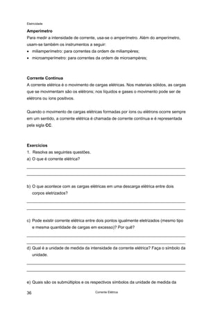 Eletricidade
Corrente Elétrica36
Amperímetro
Para medir a intensidade de corrente, usa-se o amperímetro. Além do amperímetro,
usam-se também os instrumentos a seguir:
• miliamperímetro: para correntes da ordem de miliampères;
• microamperímetro: para correntes da ordem de microampères;
Corrente Contínua
A corrente elétrica é o movimento de cargas elétricas. Nos materiais sólidos, as cargas
que se movimentam são os elétrons; nos líquidos e gases o movimento pode ser de
elétrons ou íons positivos.
Quando o movimento de cargas elétricas formadas por íons ou elétrons ocorre sempre
em um sentido, a corrente elétrica é chamada de corrente contínua e é representada
pela sigla CC.
Exercícios
1. Resolva as seguintes questões.
a) O que é corrente elétrica?
b) O que acontece com as cargas elétricas em uma descarga elétrica entre dois
corpos eletrizados?
c) Pode existir corrente elétrica entre dois pontos igualmente eletrizados (mesmo tipo
e mesma quantidade de cargas em excesso)? Por quê?
d) Qual é a unidade de medida da intensidade da corrente elétrica? Faça o símbolo da
unidade.
e) Quais são os submúltiplos e os respectivos símbolos da unidade de medida da
 