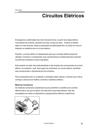 Eletricidade
Circuitos Elétricos
Empregamos a eletricidade das mais diversas formas. A partir da energia elétrica
movimentam-se motores, acendem-se luzes, produz-se calor... Embora os efeitos
sejam os mais diversos, todas as aplicações da eletricidade têm um ponto em comum:
implicam na existência de um circuito elétrico.
Portanto, o circuito elétrico é indispensável para que a energia elétrica possa ser
utilizada. Conhecer e compreender suas características é fundamental para assimilar
os próximos conteúdos a serem estudados.
Este capítulo vai tratar das particularidades e das funções dos componentes do circuito
elétrico. Ao estudá-lo, você será capaz de reconhecer um circuito elétrico, identificar
seus componentes e representá-los com símbolos.
Para acompanhar bem os conteúdos e atividades deste capítulo, é preciso que você já
conheça a estrutura da matéria; corrente e resistência elétrica.
Materiais Condutores
Os materiais condutores caracterizam-se por permitirem a existência de corrente
elétrica toda a vez que se aplica uma ddp entre suas extremidades. Eles são
empregados em todos os dispositivos e equipamentos elétricos e eletrônicos.
Circuitos Elétricos 39
 