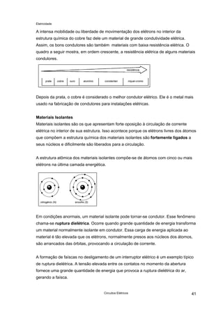 Eletricidade
A intensa mobilidade ou liberdade de movimentação dos elétrons no interior da
estrutura química do cobre faz dele um material de grande condutividade elétrica.
Assim, os bons condutores são também materiais com baixa resistência elétrica. O
quadro a seguir mostra, em ordem crescente, a resistência elétrica de alguns materiais
condutores.
resistência
prata cobre ouro alumínio constantan níquel-cromo
Depois da prata, o cobre é considerado o melhor condutor elétrico. Ele é o metal mais
usado na fabricação de condutores para instalações elétricas.
Materiais Isolantes
Materiais isolantes são os que apresentam forte oposição à circulação de corrente
elétrica no interior de sua estrutura. Isso acontece porque os elétrons livres dos átomos
que compõem a estrutura química dos materiais isolantes são fortemente ligados a
seus núcleos e dificilmente são liberados para a circulação.
A estrutura atômica dos materiais isolantes compõe-se de átomos com cinco ou mais
elétrons na última camada energética.
nitrogênio (N) enxofre (S)
Em condições anormais, um material isolante pode tornar-se condutor. Esse fenômeno
chama-se ruptura dielétrica. Ocorre quando grande quantidade de energia transforma
um material normalmente isolante em condutor. Essa carga de energia aplicada ao
material é tão elevada que os elétrons, normalmente presos aos núcleos dos átomos,
são arrancados das órbitas, provocando a circulação de corrente.
A formação de faíscas no desligamento de um interruptor elétrico é um exemplo típico
de ruptura dielétrica. A tensão elevada entre os contatos no momento da abertura
fornece uma grande quantidade de energia que provoca a ruptura dielétrica do ar,
gerando a faísca.
Circuitos Elétricos 41
 
