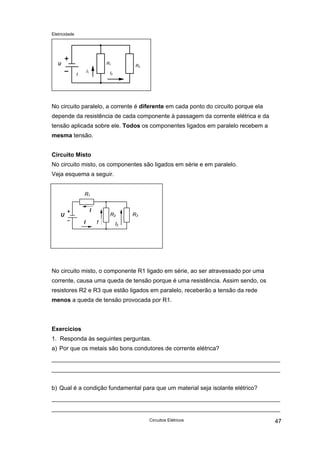 Eletricidade
R2
R1U
!
I1 I2
No circuito paralelo, a corrente é diferente em cada ponto do circuito porque ela
depende da resistência de cada componente à passagem da corrente elétrica e da
tensão aplicada sobre ele. Todos os componentes ligados em paralelo recebem a
mesma tensão.
Circuito Misto
No circuito misto, os componentes são ligados em série e em paralelo.
Veja esquema a seguir.
R3
R1
R2
I2
U
I
!I
No circuito misto, o componente R1 ligado em série, ao ser atravessado por uma
corrente, causa uma queda de tensão porque é uma resistência. Assim sendo, os
resistores R2 e R3 que estão ligados em paralelo, receberão a tensão da rede
menos a queda de tensão provocada por R1.
Exercícios
1. Responda às seguintes perguntas.
a) Por que os metais são bons condutores de corrente elétrica?
b) Qual é a condição fundamental para que um material seja isolante elétrico?
Circuitos Elétricos 47
 