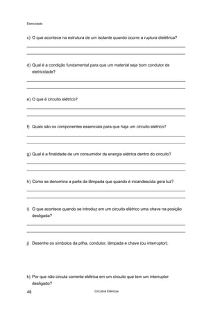 Eletricidade
c) O que acontece na estrutura de um isolante quando ocorre a ruptura dielétrica?
d) Qual é a condição fundamental para que um material seja bom condutor de
eletricidade?
e) O que é circuito elétrico?
f) Quais são os componentes essenciais para que haja um circuito elétrico?
g) Qual é a finalidade de um consumidor de energia elétrica dentro do circuito?
h) Como se denomina a parte da lâmpada que quando é incandescida gera luz?
i) O que acontece quando se introduz em um circuito elétrico uma chave na posição
desligada?
j) Desenhe os símbolos da pilha, condutor, lâmpada e chave (ou interruptor).
k) Por que não circula corrente elétrica em um circuito que tem um interruptor
desligado?
Circuitos Elétricos48
 