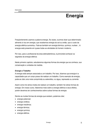 Eletricidade
Energia 5
Energia
Freqüentemente usamos a palavra energia. Às vezes, ouvimos dizer que determinado
alimento é rico em energia, que recebemos energia do sol ou então, que o custo da
energia elétrica aumentou. Fala-se também em energia térmica, química, nuclear... A
energia está presente em quase todas as atividades do homem moderno.
Por isso, para o profissional da área eletroeletrônica, é primordial conhecer os
segredos da energia elétrica.
Neste primeiro capítulo, estudaremos algumas formas de energia que se conhece, sua
conservação e unidades de medida.
Energia e Trabalho
A energia está sempre associada a um trabalho. Por isso, dizemos que energia é a
capacidade que um corpo possui de realizar um trabalho. Como exemplo de energia,
pode-se citar uma mola comprimida ou estendida, e a água, represada ou corrente.
Assim como há vários modos de realizar um trabalho, também há várias formas de
energia. Em nosso curso, falaremos mais sobre a energia elétrica e seus efeitos,
porém devemos ter conhecimentos sobre outras formas de energia.
Dentre as muitas formas de energia que existem, podemos citar:
• energia potencial;
• energia cinética;
• energia mecânica;
• energia térmica;
• energia química;
• energia elétrica.
 
