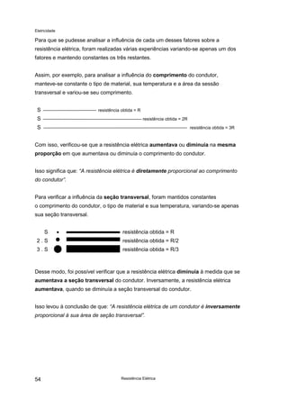 Eletricidade
Resistência Elétrica54
Para que se pudesse analisar a influência de cada um desses fatores sobre a
resistência elétrica, foram realizadas várias experiências variando-se apenas um dos
fatores e mantendo constantes os três restantes.
Assim, por exemplo, para analisar a influência do comprimento do condutor,
manteve-se constante o tipo de material, sua temperatura e a área da sessão
transversal e variou-se seu comprimento.
S resistência obtida = R
S resistência obtida = 2R
S resistência obtida = 3R
Com isso, verificou-se que a resistência elétrica aumentava ou diminuía na mesma
proporção em que aumentava ou diminuía o comprimento do condutor.
Isso significa que: “A resistência elétrica é diretamente proporcional ao comprimento
do condutor”.
Para verificar a influência da seção transversal, foram mantidos constantes
o comprimento do condutor, o tipo de material e sua temperatura, variando-se apenas
sua seção transversal.
S • resistência obtida = R
2 . S • resistência obtida = R/2
3 . S
• resistência obtida = R/3
Desse modo, foi possível verificar que a resistência elétrica diminuía à medida que se
aumentava a seção transversal do condutor. Inversamente, a resistência elétrica
aumentava, quando se diminuía a seção transversal do condutor.
Isso levou à conclusão de que: “A resistência elétrica de um condutor é inversamente
proporcional à sua área de seção transversal”.
 