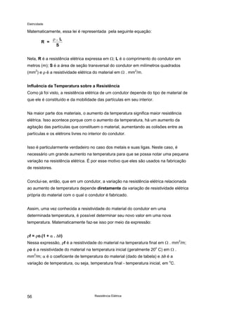 Eletricidade
Resistência Elétrica56
Matematicamente, essa lei é representada pela seguinte equação:
Nela, R é a resistência elétrica expressa em Ω; L é o comprimento do condutor em
metros (m); S é a área de seção transversal do condutor em milímetros quadrados
(mm2
) e ρ é a resistividade elétrica do material em Ω . mm
2
/m.
Influência da Temperatura sobre a Resistência
Como já foi visto, a resistência elétrica de um condutor depende do tipo de material de
que ele é constituído e da mobilidade das partículas em seu interior.
Na maior parte dos materiais, o aumento da temperatura significa maior resistência
elétrica. Isso acontece porque com o aumento da temperatura, há um aumento da
agitação das partículas que constituem o material, aumentando as colisões entre as
partículas e os elétrons livres no interior do condutor.
Isso é particularmente verdadeiro no caso dos metais e suas ligas. Neste caso, é
necessário um grande aumento na temperatura para que se possa notar uma pequena
variação na resistência elétrica. É por esse motivo que eles são usados na fabricação
de resistores.
Conclui-se, então, que em um condutor, a variação na resistência elétrica relacionada
ao aumento de temperatura depende diretamente da variação de resistividade elétrica
própria do material com o qual o condutor é fabricado.
Assim, uma vez conhecida a resistividade do material do condutor em uma
determinada temperatura, é possível determinar seu novo valor em uma nova
temperatura. Matematicamente faz-se isso por meio da expressão:
ρf = ρo.(1 + α . ∆θ)
Nessa expressão, ρf é a resistividade do material na temperatura final em Ω . mm2
/m;
ρo é a resistividade do material na temperatura inicial (geralmente 20o
C) em Ω .
mm2
/m; α é o coeficiente de temperatura do material (dado de tabela) e ∆θ é a
variação de temperatura, ou seja, temperatura final - temperatura inicial, em o
C.
R =
. L
S
ρ
 