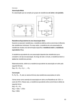 Eletricidade
Associação Mista
É a associação que se compõe por grupos de resistências em série e em paralelo.
Resistência Equivalente de uma Associação Série
Quando se associam resistências, a resistência elétrica entre os terminais é diferente
das resistências individuais. Por essa razão, a resistência de uma associação de
resistências recebe uma denominação específica: resistência total ou resistência
equivalente (Req).
A resistência equivalente de uma associação depende das resistências que a
compõem e do tipo de associação. Ao longo de todo o circuito, a resistência total é a
soma das resistências parciais.
Matematicamente, obtém-se a resistência equivalente da associação em série pela
seguinte fórmula:
Req = R1 + R2 + R3 + ... + Rn
Convenção
R1, R2, R3,... Rn são os valores ôhmicos das resistências associadas em série.
Vamos tomar como exemplo de associação em série uma Resistência de 120 Ω e
outra de 270 Ω. Nesse caso, a resistência equivalente entre os terminais é obtida da
seguinte forma:
Req = R1 + R2
Req = 120Ω + 270Ω
Req = 390Ω
Associação de resistores 63
 