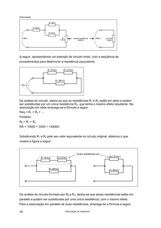 Eletricidade
A seguir, apresentamos um exemplo de circuito misto, com a seqüência de
procedimentos para determinar a resistência equivalente.
Da análise do circuito, deduz-se que as resistências R1 e R2 estão em série e podem
ser substituídas por um única resistência RA que tenha o mesmo efeito resultante. Na
associação em série emprega-se a fórmula a seguir.
Req = R1 + R2 + ....
Portanto:
RA = R1 + R2
RA = 10000 + 3300 = 13300Ω
Substituindo R1 e R2 pelo seu valor equivalente no circuito original, obtemos o que
mostra a figura a seguir.
Da análise do circuito formado por RA e R3, deduz-se que essas resistências estão em
paralelo e podem ser substituídas por uma única resistência, com o mesmo efeito.
Para a associação em paralelo de duas resistências, emprega-se a fórmula a seguir.
Associação de resistores70
 