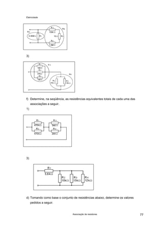 Eletricidade
Associação de resistores 77
3)
f) Determine, na seqüência, as resistências equivalentes totais de cada uma das
associações a seguir.
1)
3)
d) Tomando como base o conjunto de resistências abaixo, determine os valores
pedidos a seguir.
 