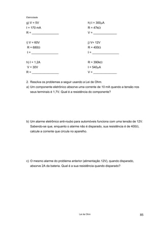 Eletricidade
g) V = 5V
I = 170 mA
R = ________________
h) I = 300µA
R = 47kΩ
V = ______________
i) V = 60V
R = 680Ω
I = ________________
j) V= 12V
R = 400Ω
I = ________________
h) I = 1,2A
V = 30V
R = ________________
R = 390kΩ
I = 540µA
V = ______________
2. Resolva os problemas a seguir usando a Lei de Ohm.
a) Um componente eletrônico absorve uma corrente de 10 mA quando a tensão nos
seus terminais é 1,7V. Qual é a resistência do componente?
b) Um alarme eletrônico anti-roubo para automóveis funciona com uma tensão de 12V.
Sabendo-se que, enquanto o alarme não é disparado, sua resistência é de 400Ω,
calcule a corrente que circula no aparelho.
c) O mesmo alarme do problema anterior (alimentação 12V), quando disparado,
absorve 2A da bateria. Qual é a sua resistência quando disparado?
Lei de Ohm 85
 