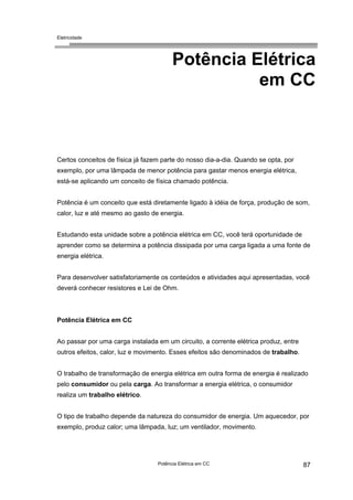Eletricidade
Potência Elétrica
em CC
Certos conceitos de física já fazem parte do nosso dia-a-dia. Quando se opta, por
exemplo, por uma lâmpada de menor potência para gastar menos energia elétrica,
está-se aplicando um conceito de física chamado potência.
Potência é um conceito que está diretamente ligado à idéia de força, produção de som,
calor, luz e até mesmo ao gasto de energia.
Estudando esta unidade sobre a potência elétrica em CC, você terá oportunidade de
aprender como se determina a potência dissipada por uma carga ligada a uma fonte de
energia elétrica.
Para desenvolver satisfatoriamente os conteúdos e atividades aqui apresentadas, você
deverá conhecer resistores e Lei de Ohm.
Potência Elétrica em CC
Ao passar por uma carga instalada em um circuito, a corrente elétrica produz, entre
outros efeitos, calor, luz e movimento. Esses efeitos são denominados de trabalho.
O trabalho de transformação de energia elétrica em outra forma de energia é realizado
pelo consumidor ou pela carga. Ao transformar a energia elétrica, o consumidor
realiza um trabalho elétrico.
O tipo de trabalho depende da natureza do consumidor de energia. Um aquecedor, por
exemplo, produz calor; uma lâmpada, luz; um ventilador, movimento.
Potência Elétrica em CC 87
 