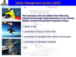 Safety Management System (SMS) The Company aims to achieve the following objectives through implementation of our Safety, Health en d  Environmental Protection Policy safety at sea prevention of injury or loss of life prevention of damage to the marine   environment prevention of damage to property 