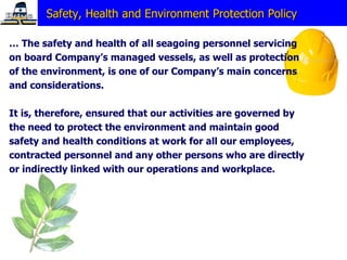 Safety, Health and Environment Protection Policy  …  The safety and health of all seagoing personnel servicing on board Company’s managed vessels, as well as protection of the environment, is one of our Company’s main concerns and considerations. It is, therefore, ensured that our activities are governed by the need to protect the environment and maintain good  safety and health conditions at work for all our employees,  contracted personnel and any other persons who are directly or indirectly linked with our operations and workplace. 